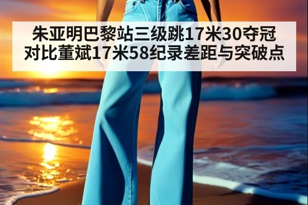 朱亚明巴黎站三级跳17米30夺冠 对比董斌17米58纪录差距与突破点